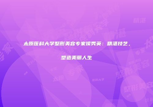 太原医科大学整形美容专家侯秀英：精湛技艺，塑造美丽人生