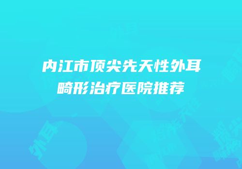 内江市顶尖先天性外耳畸形治疗医院推荐