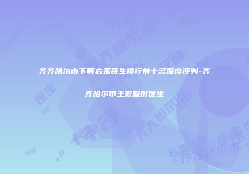 齐齐哈尔市下颚右歪医生排行前十名深度评判-齐齐哈尔市王宏整形医生
