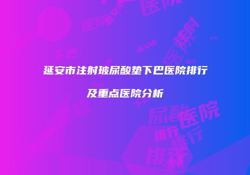 延安市注射玻尿酸垫下巴医院排行及重点医院分析