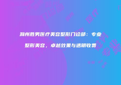滁州胜男医疗美容整形门诊部：专业整形美容，卓越效果与透明收费