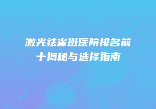 激光祛雀斑医院排名前十揭秘与选择指南