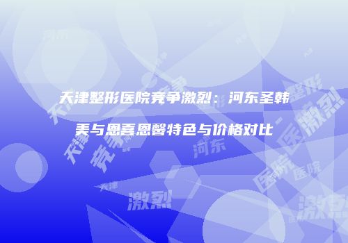 天津整形医院竞争激烈：河东圣韩美与恩喜恩馨特色与价格对比