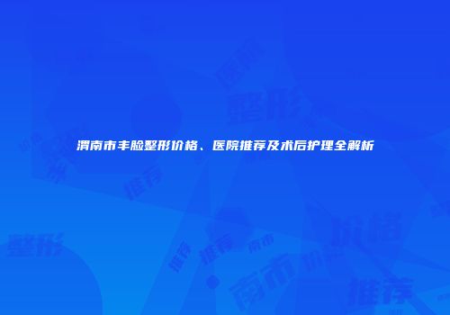 渭南市丰脸整形价格、医院推荐及术后护理全解析
