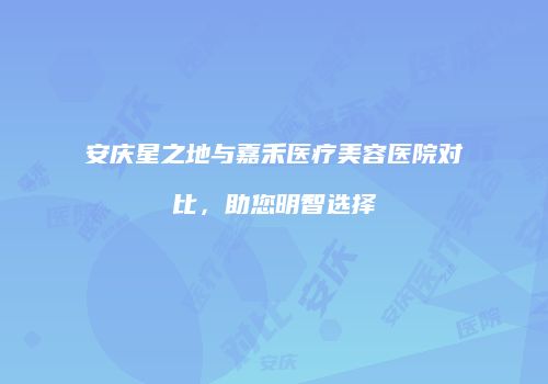 安庆星之地与嘉禾医疗美容医院对比，助您明智选择