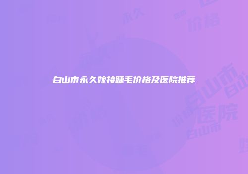 白山市永久嫁接睫毛价格及医院推荐
