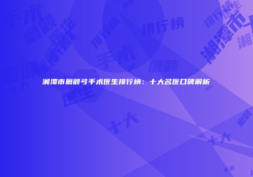 湘潭市磨颧弓手术医生排行榜：十大名医口碑解析