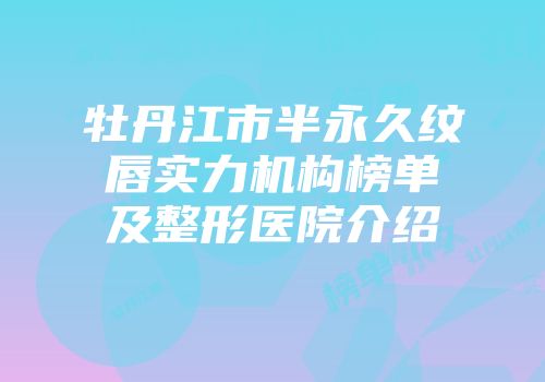 牡丹江市半永久纹唇实力机构榜单及整形医院介绍