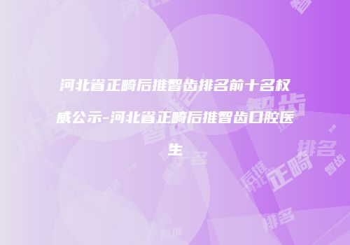 河北省正畸后推智齿排名前十名权威公示-河北省正畸后推智齿口腔医生