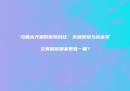 乌鲁木齐整形医院对比：友谊医院与蔡志军艾美整形哪家更胜一筹？