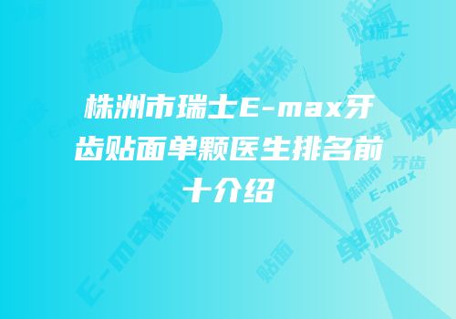 株洲市瑞士E-max牙齿贴面单颗医生排名前十介绍
