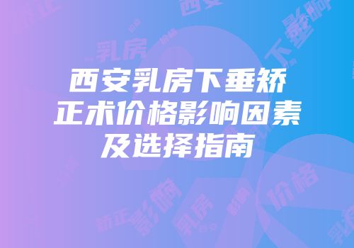 西安乳房下垂矫正术价格影响因素及选择指南