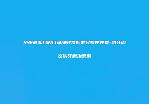 泸州晨熙口腔门诊部收费标准完整抢先看-附牙周炎洗牙刮治案例