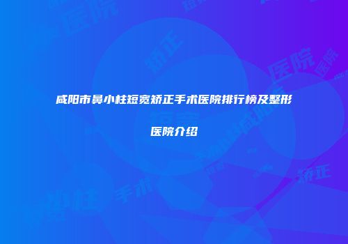 咸阳市鼻小柱短宽矫正手术医院排行榜及整形医院介绍