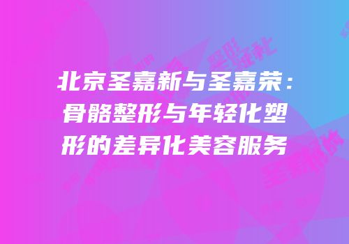 北京圣嘉新与圣嘉荣：骨骼整形与年轻化塑形的差异化美容服务