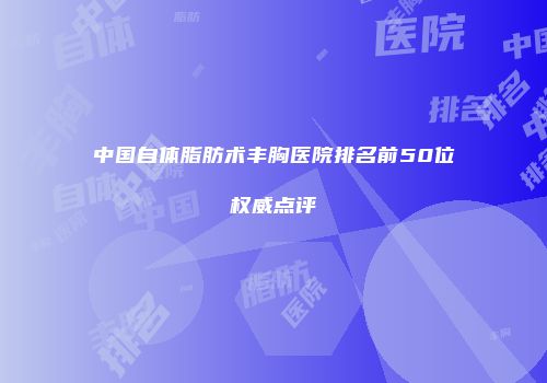 中国自体脂肪术丰胸医院排名前50位权威点评