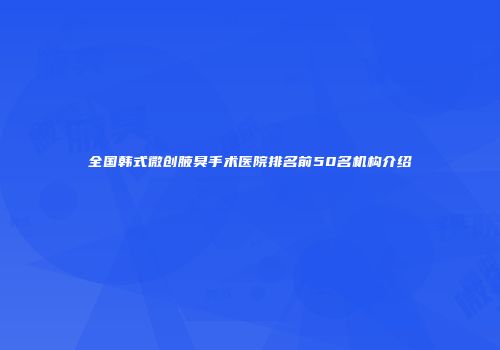 全国韩式微创腋臭手术医院排名前50名机构介绍