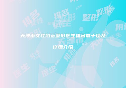 天津市女性阴蒂整形医生排名前十佳及详细介绍