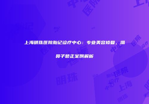 上海明珠医院胎记诊疗中心：专业美容修复，塌鼻子矫正案例解析