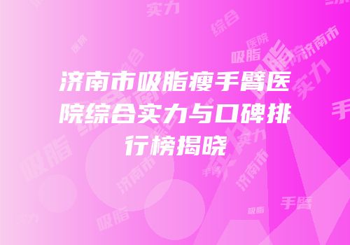 济南市吸脂瘦手臂医院综合实力与口碑排行榜揭晓