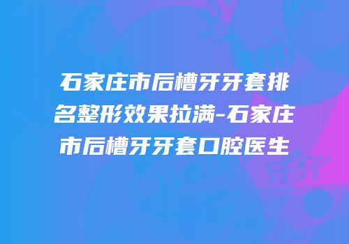 石家庄市后槽牙牙套排名整形效果拉满-石家庄市后槽牙牙套口腔医生