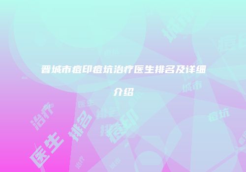 晋城市痘印痘坑治疗医生排名及详细介绍