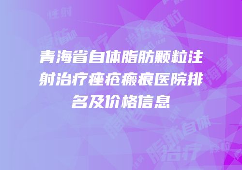 青海省自体脂肪颗粒注射治疗痤疮瘢痕医院排名及价格信息