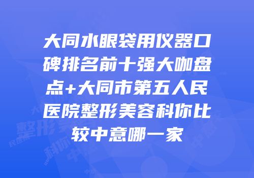 大同水眼袋用仪器口碑排名前十强大咖盘点+大同市第五人民医院整形美容科你比较中意哪一家