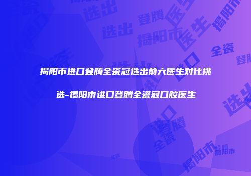 揭阳市进口登腾全瓷冠选出前六医生对比挑选-揭阳市进口登腾全瓷冠口腔医生
