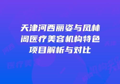 天津河西丽姿与凤林阁医疗美容机构特色项目解析与对比
