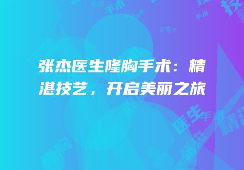 张杰医生隆胸手术：精湛技艺，开启美丽之旅