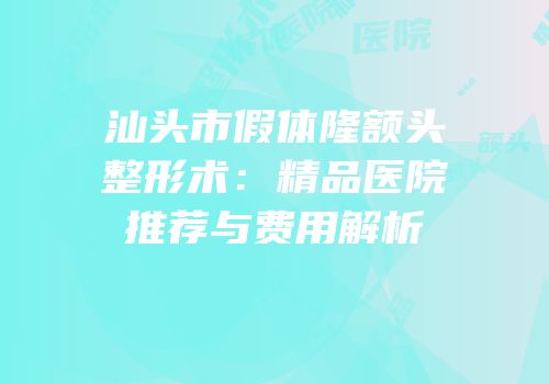 汕头市假体隆额头整形术：精品医院推荐与费用解析