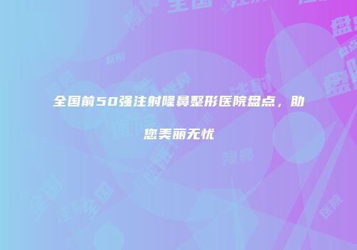全国前50强注射隆鼻整形医院盘点，助您美丽无忧