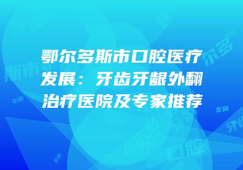 鄂尔多斯市口腔医疗发展：牙齿牙龈外翻治疗医院及专家推荐
