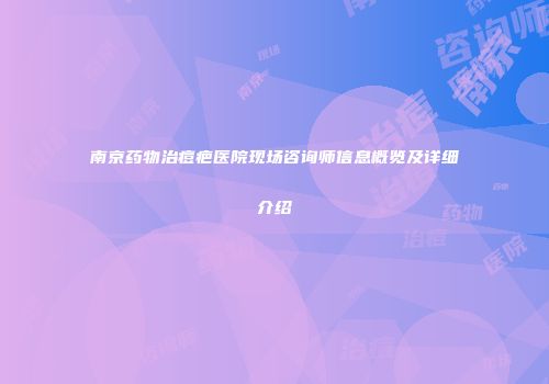 南京药物治痘疤医院现场咨询师信息概览及详细介绍