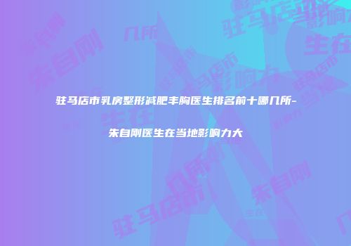 驻马店市乳房整形减肥丰胸医生排名前十哪几所-朱自刚医生在当地影响力大
