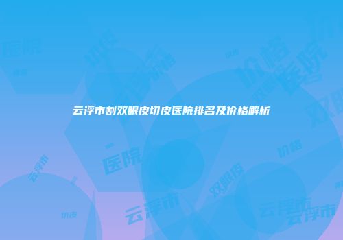 云浮市割双眼皮切皮医院排名及价格解析
