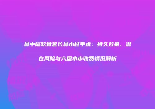 鼻中隔软骨延长鼻小柱手术：持久效果、潜在风险与六盘水市收费情况解析
