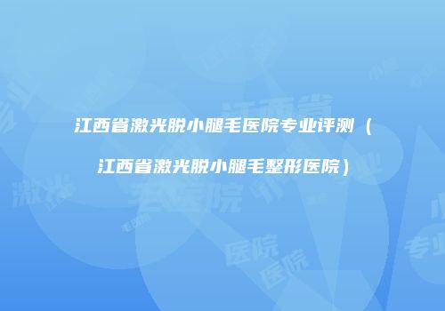 江西省激光脱小腿毛医院专业评测（江西省激光脱小腿毛整形医院）