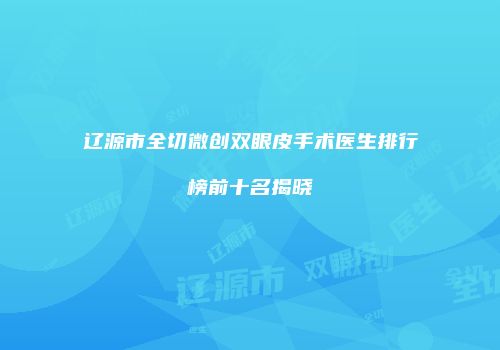 辽源市全切微创双眼皮手术医生排行榜前十名揭晓