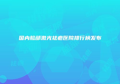 国内脸部激光祛疤医院排行榜发布