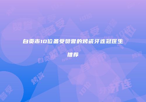 自贡市10位备受赞誉的烤瓷牙连冠医生推荐