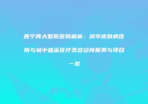 西宁两大整形医院解析：润华皮肤病医院与城中盛莲医疗美容诊所服务与项目一览