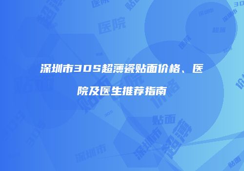 深圳市3DS超薄瓷贴面价格、医院及医生推荐指南