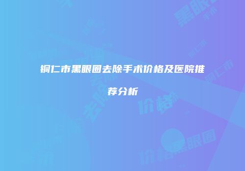 铜仁市黑眼圈去除手术价格及医院推荐分析