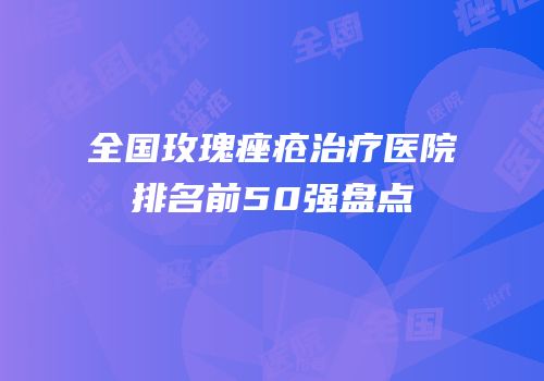 全国玫瑰痤疮治疗医院排名前50强盘点