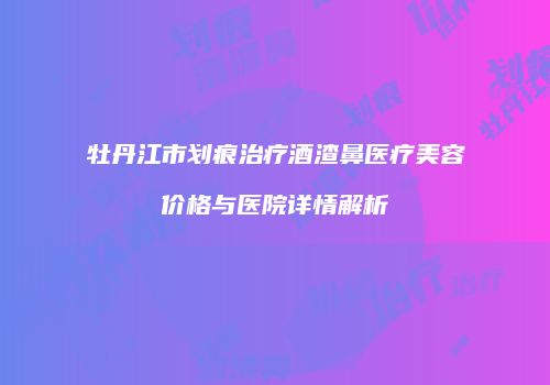 牡丹江市划痕治疗酒渣鼻医疗美容价格与医院详情解析