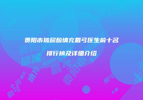 贵阳市玻尿酸填充眉弓医生前十名排行榜及详细介绍