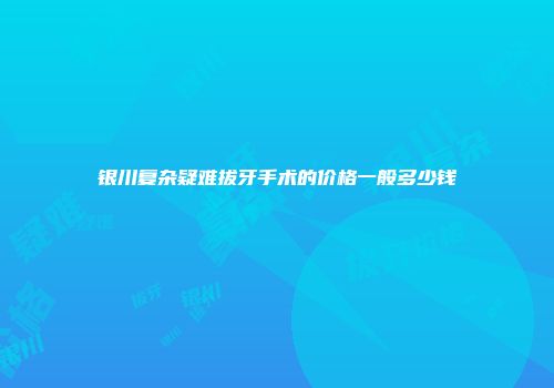 银川复杂疑难拔牙手术的价格一般多少钱