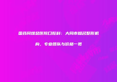 国药同煤总医院口腔科：大同市知名整形机构，专业团队与价格一览
